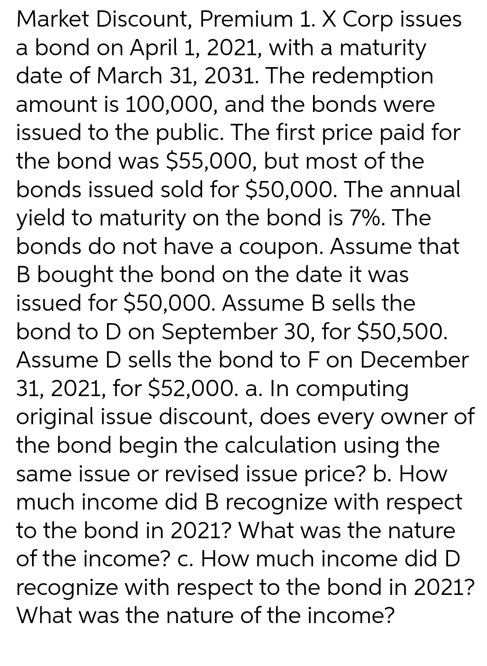 Market Discount, Premium 1. X Corp issues
a bond on April 1, 2021, with a maturity
date of March 31, 2031. The redemption
amount is 100,000, and the bonds were
issued to the public. The first price paid for
the bond was $55,000, but most of the
bonds issued sold for $50,000. The annual
yield to maturity on the bond is 7%. The
bonds do not have a coupon. Assume that
B bought the bond on the date it was
issued for $50,000. Assume B sells the
bond to D on September 30, for $50,500.
Assume D sells the bond to F on December
31, 2021, for $52,000. a. In computing
original issue discount, does every owner of
the bond begin the calculation using the
same issue or revised issue price? b. How
much income did B recognize with respect
to the bond in 2021? What was the nature
of the income? c. How much income did D
recognize with respect to the bond in 2021?
What was the nature of the income?