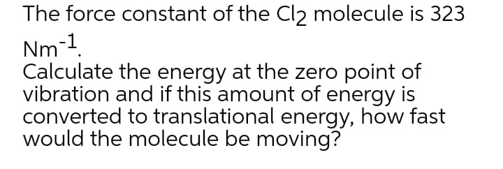 The force constant of the Cl2 molecule is 323
Nm-1.
Calculate the energy at the zero point of
vibration and if this amount of energy is
converted to translational energy, how fast
would the molecule be moving?
