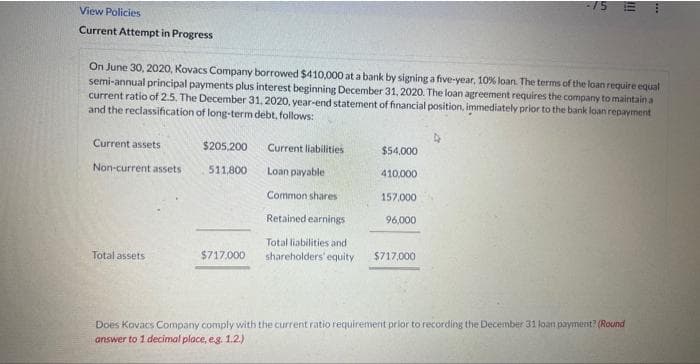 View Policies
Current Attempt in Progress
On June 30, 2020, Kovacs Company borrowed $410,000 at a bank by signing a five-year, 10% loan. The terms of the loan require equal
semi-annual principal payments plus interest beginning December 31, 2020. The loan agreement requires the company to maintain a
current ratio of 2.5. The December 31, 2020, year-end statement of financial position, immediately prior to the bank loan repayment
and the reclassification of long-term debt, follows:
Current assets
Non-current assets
Total assets
$205,200
511,800
$717.000
Current liabilities
Loan payable
Common shares
Retained earnings
$54,000
410,000
157,000
96,000
Total liabilities and
shareholders' equity $717,000
Does Kovacs Company comply with the current ratio requirement prior to recording the December 31 loan payment? (Round
answer to 1 decimal place, e.g. 1.2.)