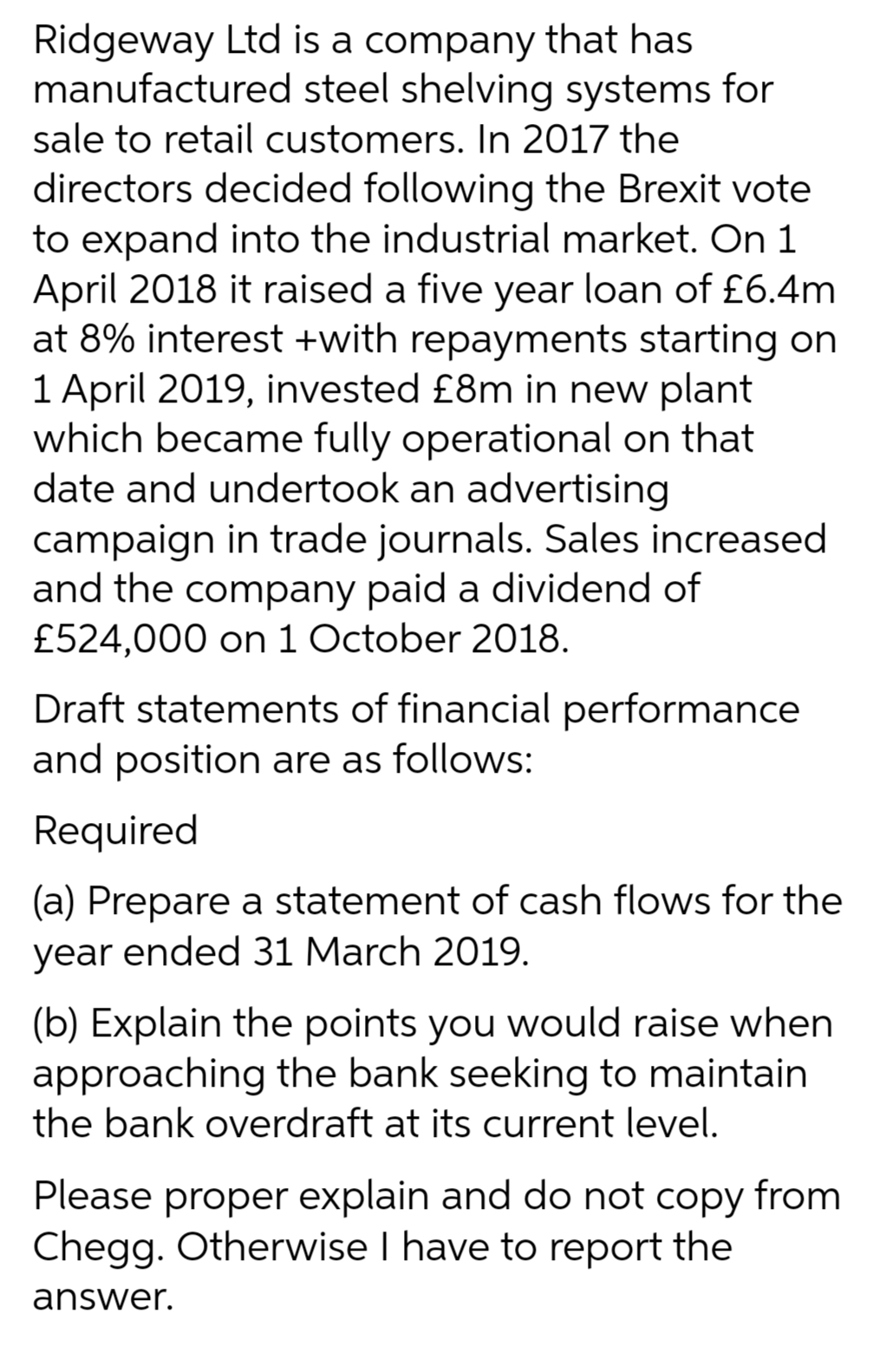 Ridgeway Ltd is a company that has
manufactured steel shelving systems for
sale to retail customers. In 2017 the
directors decided following the Brexit vote
to expand into the industrial market. On 1
April 2018 it raised a five year loan of £6.4m
at 8% interest +with repayments starting on
1 April 2019, invested £8m in new plant
which became fully operational on that
date and undertook an advertising
campaign in trade journals. Sales increased
and the company paid a dividend of
£524,000 on 1 October 2018.
Draft statements of financial performance
and position are as follows:
Required
(a) Prepare a statement of cash flows for the
year ended 31 March 2019.
(b) Explain the points you would raise when
approaching the bank seeking to maintain
the bank overdraft at its current level.
Please proper explain and do not copy from
Chegg. Otherwise I have to report the
answer.