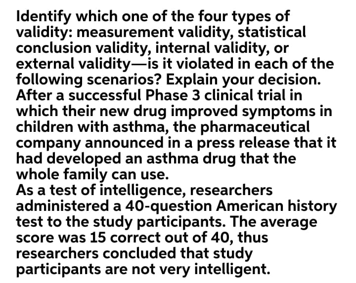 Identify which one of the four types of
validity: measurement validity, statistical
conclusion validity, internal validity, or
external validity-is it violated in each of the
following scenarios? Explain your decision.
After a successful Phase 3 clinical trial in
which their new drug improved symptoms in
children with asthma, the pharmaceutical
company announced in a press release that it
had developed an asthma drug that the
whole family can use.
As a test of intelligence, researchers
administered a 40-question American history
test to the study participants. The average
Score was 15 correct out of 40, thus
researchers concluded that study
participants are not very intelligent.
