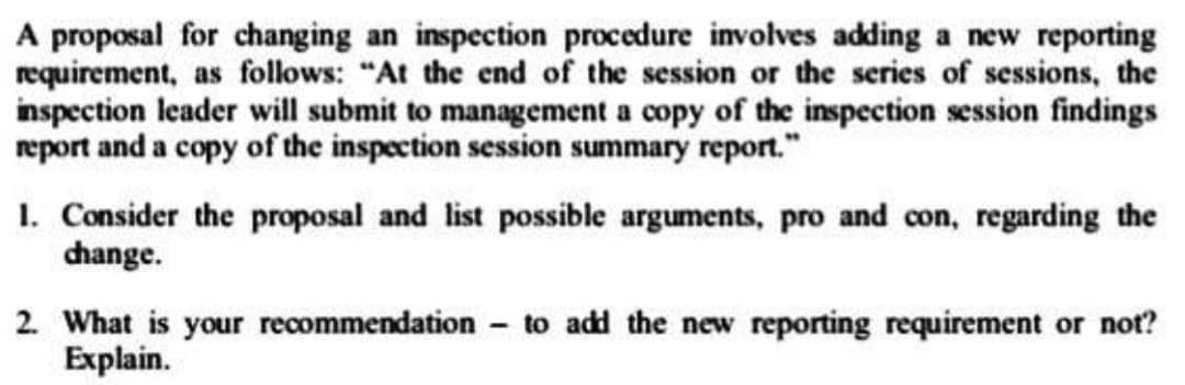 A proposal for changing an inspection procedure involves adding a new reporting
requirement, as follows: "At the end of the session or the series of sessions, the
inspection leader will submit to management a copy of the inspection session findings
report and a copy of the inspection session summary report."
1. Consider the proposal and list possible arguments, pro and con, regarding the
change.
2. What is your recommendation to add the new reporting requirement or not?
Explain.