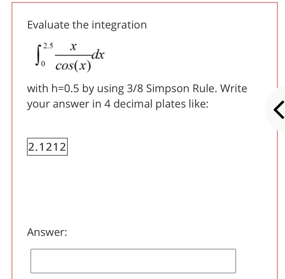 Evaluate the integration
2.5
dx
Jo cos(x)
with h=0.5 by using 3/8 Simpson Rule. Write
your answer in 4 decimal plates like:
2.1212
Answer:
