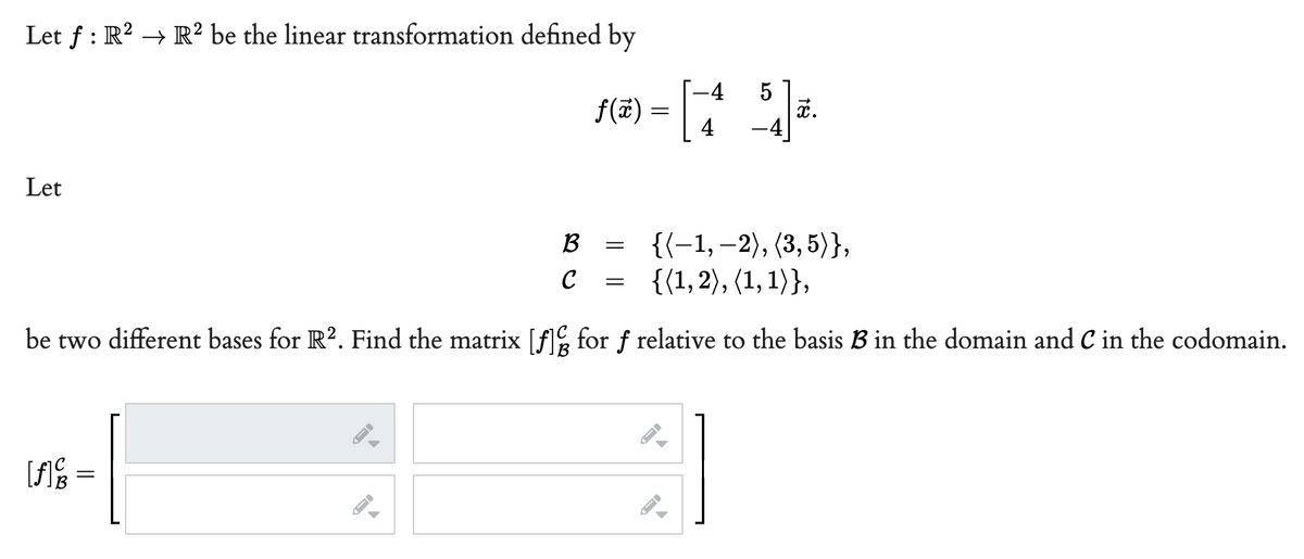 Let f : R? → R² be the linear transformation defined by
-4
f(#)
4
-4
Let
{(-1, –2), (3, 5)},
{(1,2), (1, 1)},
B
C
be two different bases for R?. Find the matrix [A% for f relative to the basis B in the domain and C in the codomain.
