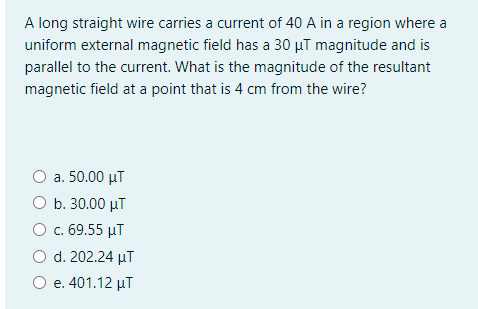 A long straight wire carries a current of 40 A in a region where a
uniform external magnetic field has a 30 µT magnitude and is
parallel to the current. What is the magnitude of the resultant
magnetic field at a point that is 4 cm from the wire?
a. 50.00 µT
O b. 30.00 µT
О с. 69.55 иТ
O d. 202.24 µT
O e. 401.12 µT
е.
