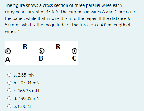 The figure shows a cross section of three parallel wires each
carrying a current of 45.6 A. The currents in wires A and C are out of
the paper, while that in wire B is into the paper. If the distance R =
5.0 mm, what is the magnitude of the force on a 4.0 m length of
wire C?
R
R
A
В
а. 3.65 mN
ОБ. 207.94 mN
O c. 166.35 mN
O d. 499.05 mN
e. 0.00 N
