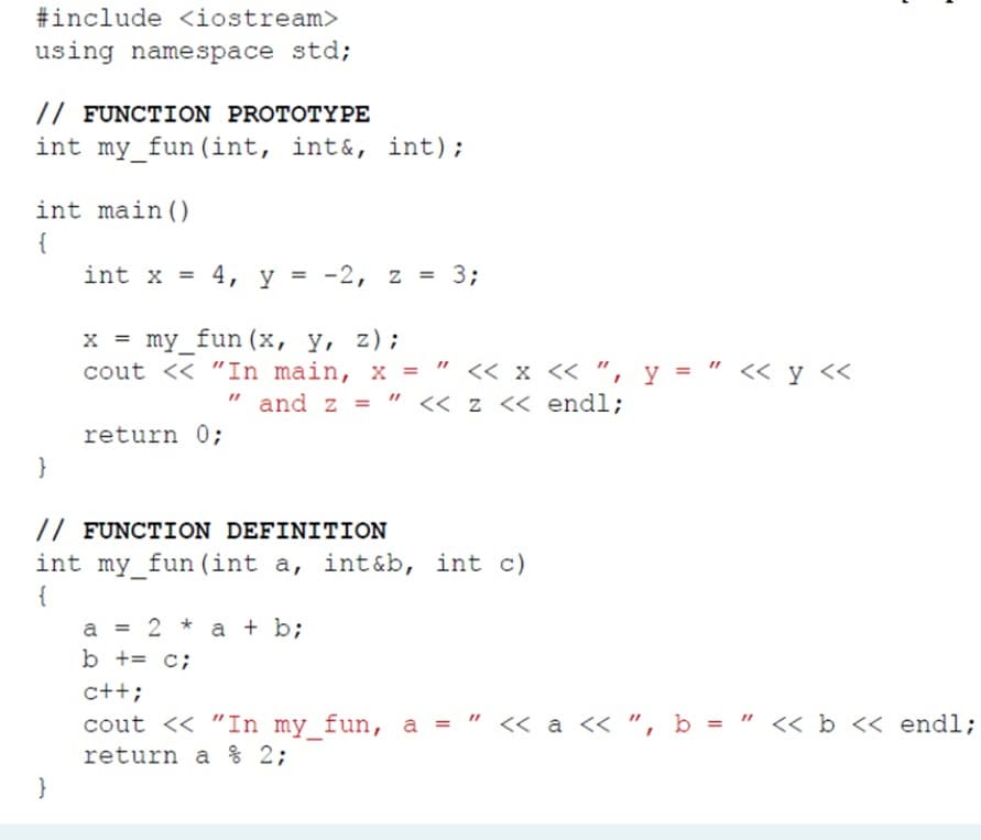 #include <iostream>
using namespace std;
// FUNCTION PROTOTYPE
int my_fun (int, int&, int);
int main ()
{
int x = 4, y = -2, z = 3;
x = my_fun (x, y, z);
cout << "In main, x = " « x « ", y = "
<« y <<
and z = " << z << endl;
return 0;
}
// FUNCTION DEFINITION
int my_fun (int a, int&b, int c)
{
a = 2 * a + b;
b += c;
c++;
a = " << a <« ", b = " <« b << endl;
cout << "In my fun, a = "
return a % 2;
}
