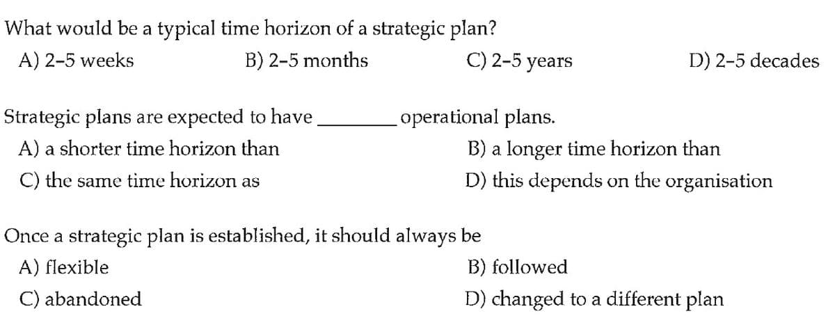 What would be a typical time horizon of a strategic plan?
A) 2-5 weeks
B) 2-5 months
C) 2-5 years
D) 2-5 decades
Strategic plans are expected to have
operational plans.
B) a longer time horizon than
D) this depends on the organisation
A) a shorter time horizon than
C) the same time horizon as
Once a strategic plan is established, it should always be
A) flexible
B) followed
C) abandoned
D) changed to a different plan
