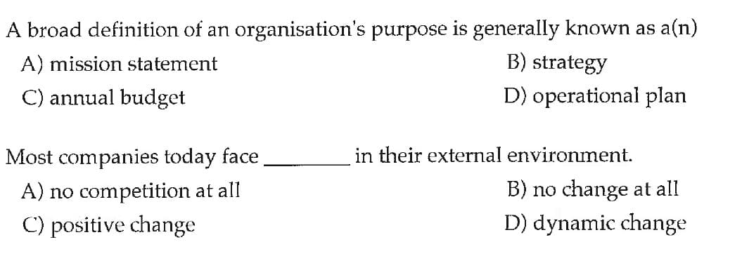 A broad definition of an organisation's purpose is generally known as a(n)
A) mission statement
B) strategy
C) annual budget
D) operational plan
Most companies today face
in their external environment.
A) no competition at all
B) no change at all
C) positive change
D) dynamic change
