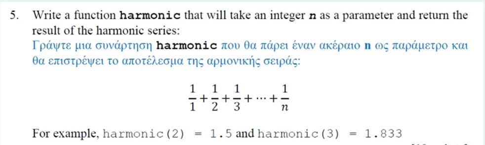 5.
Write a function harmonic that will take an integer n as a parameter and return the
result of the harmonic series:
Γράψτε μια συνάρτηση harmonic που θα πάρει έναν ακέραιο η ως παράμετρο και
θα επιστρέψει το αποτέλεσμα της αρμονικής σειράς:
1
1
-+-+-+
3
+
2
For example, harmonic (2)
= 1.5 and harmonic (3)
= 1.833
