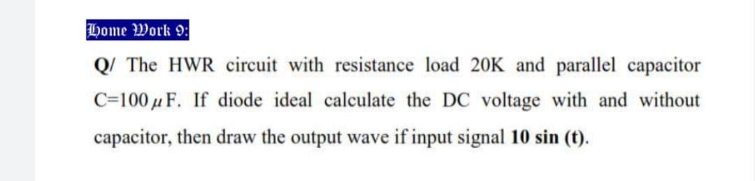 Home Work 9:
Q/ The HWR circuit with resistance load 20K and parallel capacitor
C=100 µ F. If diode ideal calculate the DC voltage with and without
capacitor, then draw the output wave if input signal 10 sin (t).
