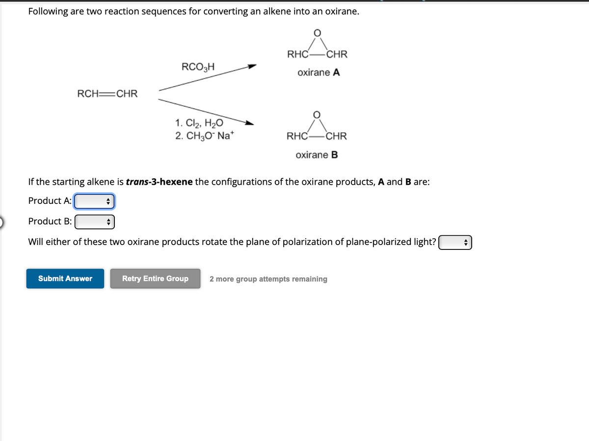 Following are two reaction sequences for converting an alkene into an oxirane.
RCH=CHR
Product B:
◆
Submit Answer
RCO3H
If the starting alkene is trans-3-hexene the configurations of the oxirane products, A and B are:
Product A:
+
1. Cl₂, H₂O
2. CH3O* Na*
RHC CHR
oxirane A
RHC CHR
oxirane B
Will either of these two oxirane products rotate the plane of polarization of plane-polarized light?
Retry Entire Group 2 more group attempts remaining
+