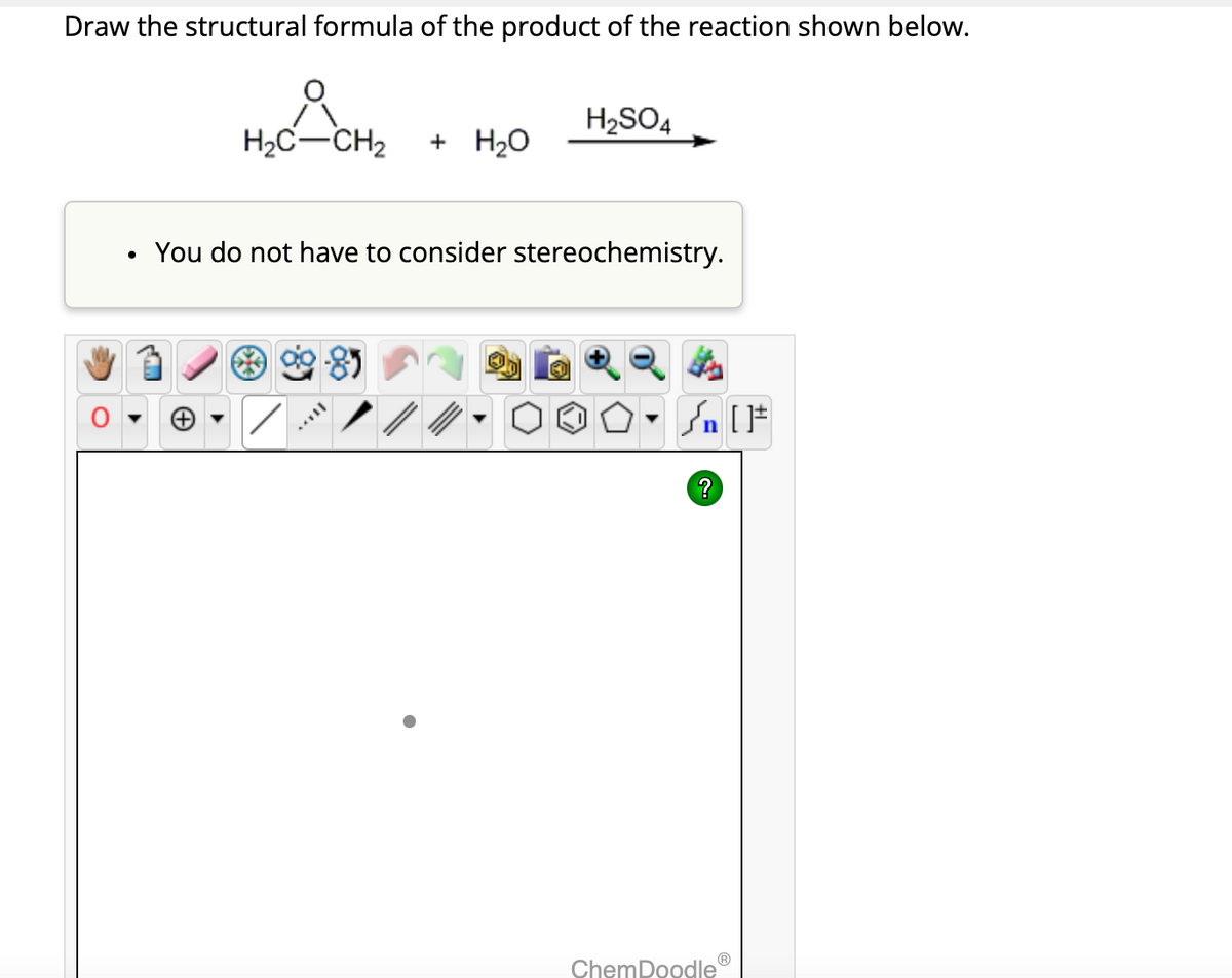 Draw the structural formula of the product of the reaction shown below.
H₂C-CH₂ + H₂O
You do not have to consider stereochemistry.
AFFIL
H₂SO4
//
n [F
?
ChemDoodle
Ⓡ