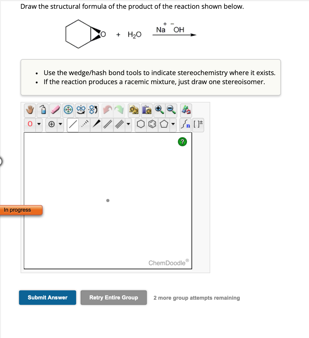 Draw the structural formula of the product of the reaction shown below.
O
In progress
Submit Answer
+ H₂O
Use the wedge/hash bond tools to indicate stereochemistry where it exists.
If the reaction produces a racemic mixture, just draw one stereoisomer.
/
Na OH
Retry Entire Group
Sn [1
?
ChemDoodle
2 more group attempts remaining