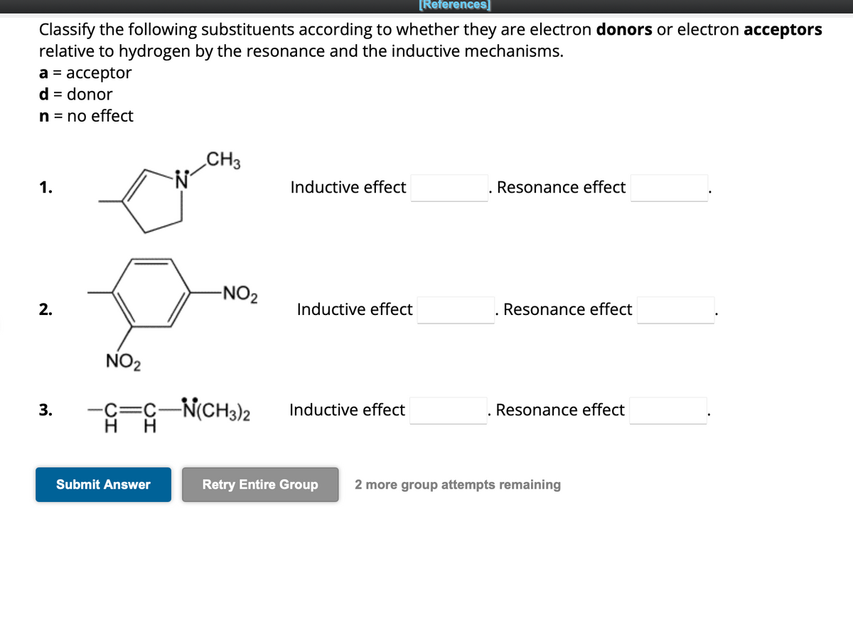 Classify the following substituents according to whether they are electron donors or electron acceptors
relative to hydrogen by the resonance and the inductive mechanisms.
a = acceptor
d = donor
n = no effect
1.
2.
3.
NO₂
N
Submit Answer
CH3
-NO₂
-C=C-N(CH3)2
HH
Inductive effect
Inductive effect
[References]
Inductive effect
Resonance effect
Resonance effect
Resonance effect
Retry Entire Group 2 more group attempts remaining