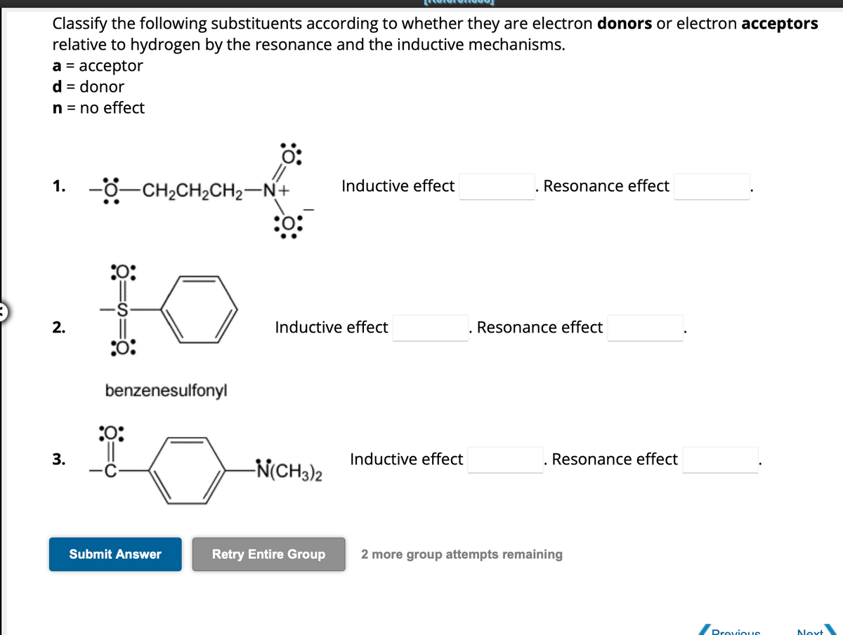 Classify the following substituents according to whether they are electron donors or electron acceptors
relative to hydrogen by the resonance and the inductive mechanisms.
a = acceptor
d = donor
n = no effect
1. -O–CH,CH,CH2N+
2.
:0:
-S
:Ö:
benzenesulfonyl
:0:
3. _d
0:
Submit Answer
Inductive effect
Inductive effect
-N(CH3)2
Inductive effect
Resonance effect
Resonance effect
Resonance effect
Retry Entire Group 2 more group attempts remaining
Previous
Next