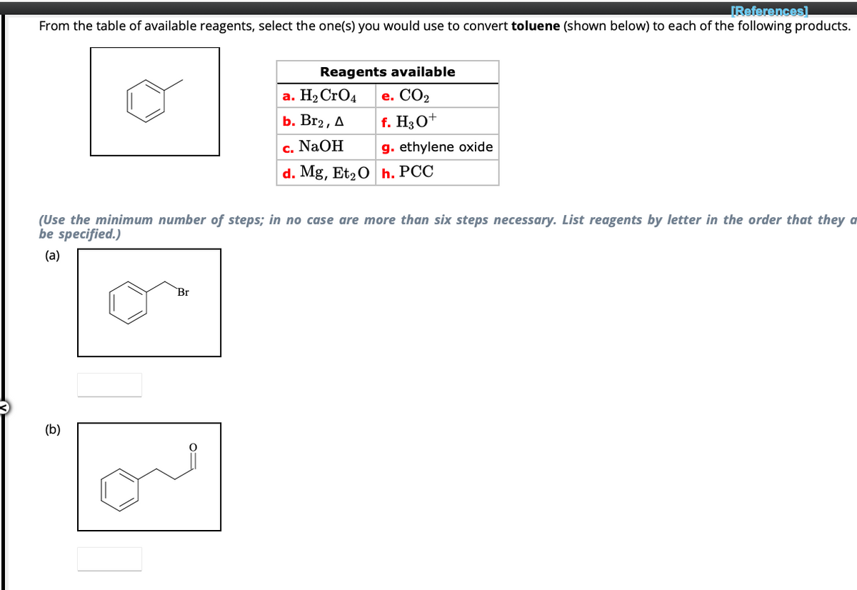 [References]
From the table of available reagents, select the one(s) you would use to convert toluene (shown below) to each of the following products.
(b)
Reagents available
e. CO₂
f. H3O+
g. ethylene oxide
(Use the minimum number of steps; in no case are more than six steps necessary. List reagents by letter in the order that they a
be specified.)
(a)
Br
a. H₂ CrO4
b. Br2, A
c. NaOH
d. Mg, Et₂ Oh. PCC