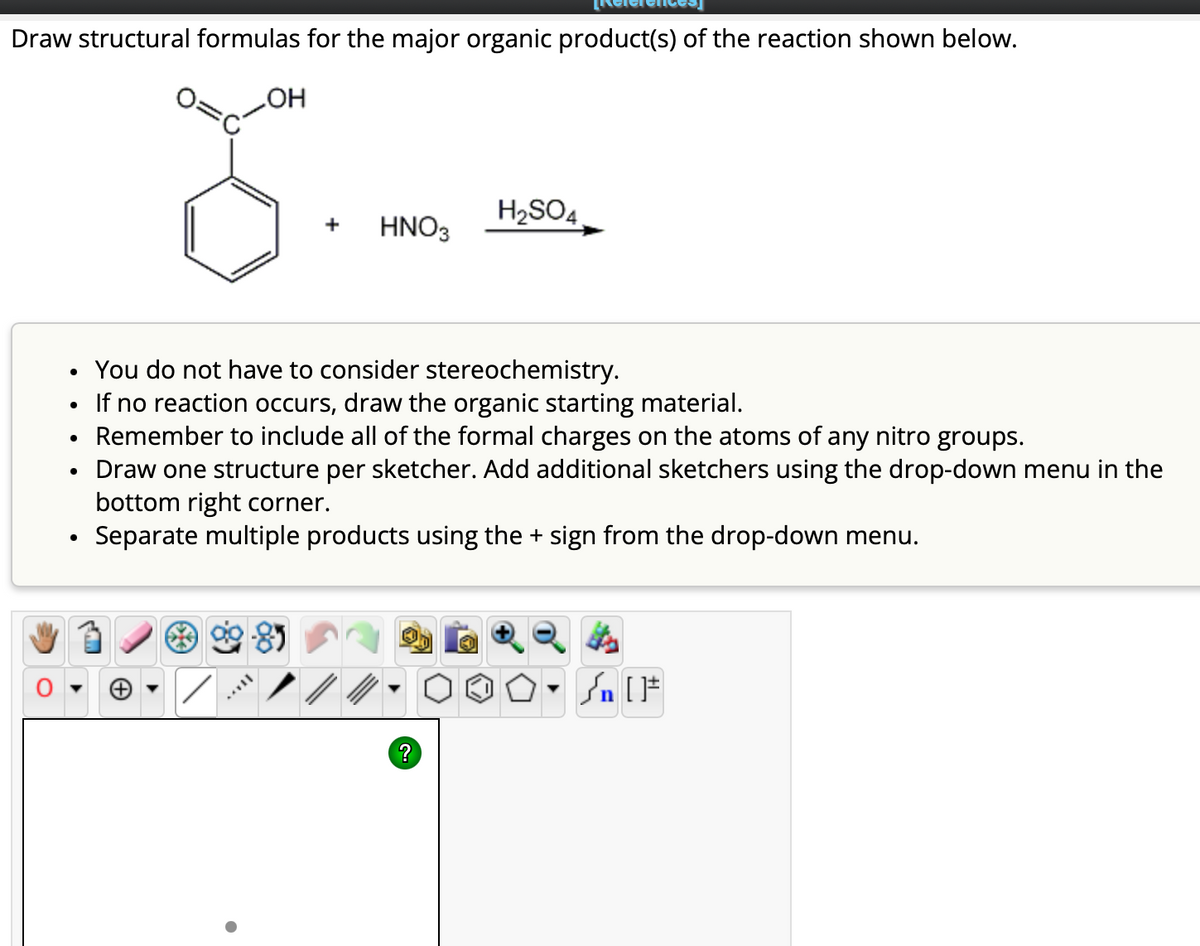 Draw structural formulas for the major organic product(s) of the reaction shown below.
OH
+ HNO3
H₂SO4
You do not have to consider stereochemistry.
• If no reaction occurs, draw the organic starting material.
• Remember to include all of the formal charges on the atoms of any nitro groups.
• Draw one structure per sketcher. Add additional sketchers using the drop-down menu in the
bottom right corner.
Separate multiple products using the + sign from the drop-down menu.
?
O. Sn [1
]#