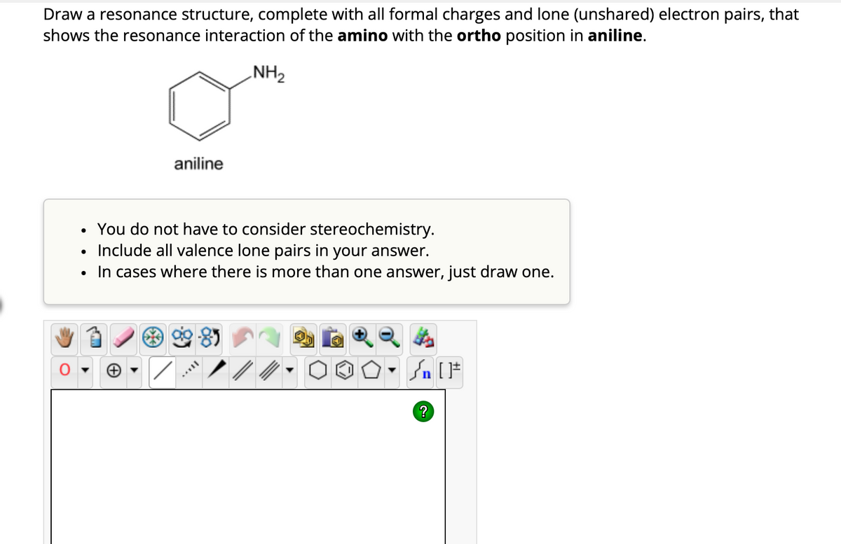 Draw a resonance structure, complete with all formal charges and lone (unshared) electron pairs, that
shows the resonance interaction of the amino with the ortho position in aniline.
NH₂
aniline
• You do not have to consider stereochemistry.
Include all valence lone pairs in your answer.
• In cases where there is more than one answer, just draw one.
●
/ //
Sn [F
?