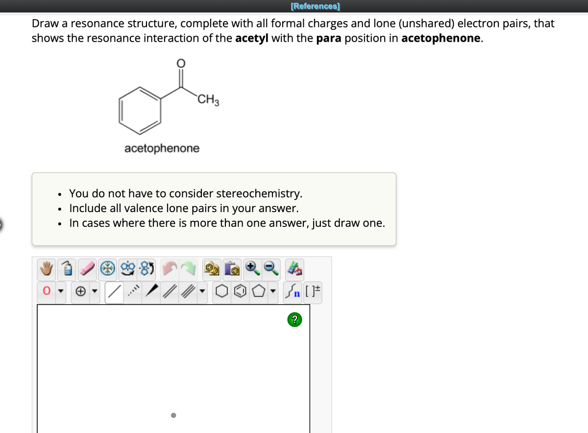 [References]
Draw a resonance structure, complete with all formal charges and lone (unshared) electron pairs, that
shows the resonance interaction of the acetyl with the para position in acetophenone.
●
CH3
acetophenone
You do not have to consider stereochemistry.
Include all valence lone pairs in your answer.
In cases where there is more than one answer, just draw one.
/
- Sn [F
?