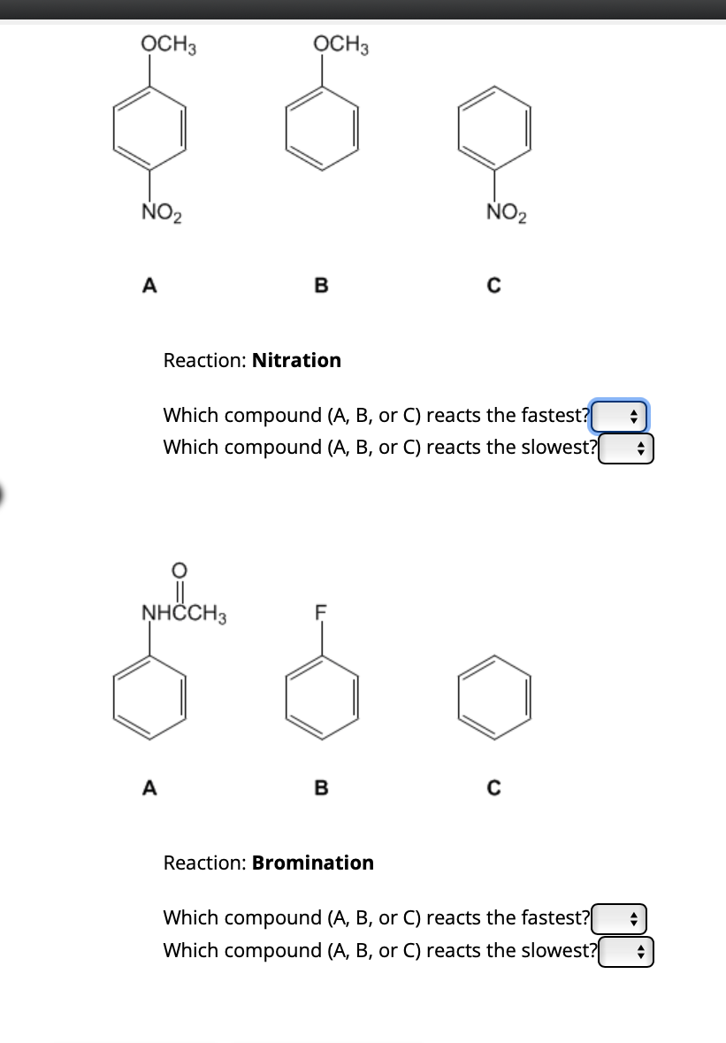OCH3
NO₂
A
A
OCH3
NHCCH3
B
Reaction: Nitration
Which compound (A, B, or C) reacts the fastest?
Which compound (A, B, or C) reacts the slowest?
F
B
NO₂
Reaction: Bromination
C
C
Which compound (A, B, or C) reacts the fastest?
Which compound (A, B, or C) reacts the slowest?
+
+
+
