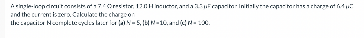 A single-loop circuit consists of a 7.42 resistor, 12.0 H inductor, and a 3.3 µF capacitor. Initially the capacitor has a charge of 6.4 μC
and the current is zero. Calculate the charge on
the capacitor N complete cycles later for (a) N = 5, (b) N =10, and (c) N = 100.