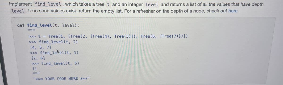 Implement find_level, which takes a tree t and an integer level and returns a list of all the values that have depth
level. If no such values exist, return the empty list. For a refresher on the depth of a node, check out here.
def find_level(t, level):
>>> t = Tree (1, [Tree (2, [Tree (4), Tree (5)]), Tree (6, [Tree (7)])])
>>> find_level(t, 2)
[4, 5, 7]
>>> find_level(t, 1)
[2, 6]
>>> find_level(t, 5)
[]
111111
III
*** YOUR CODE HERE ***"