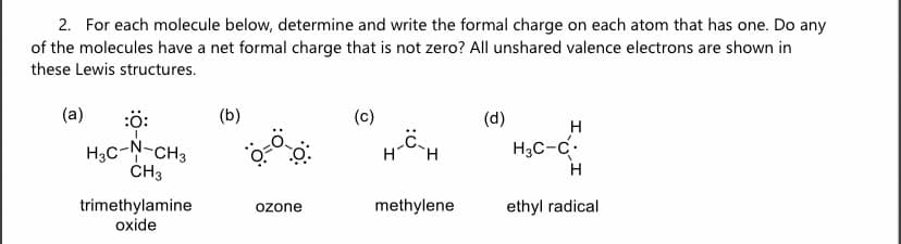 2. For each molecule below, determine and write the formal charge on each atom that has one. Do any
of the molecules have a net formal charge that is not zero? All unshared valence electrons are shown in
these Lewis structures.
(a)
:Ö:
H₂C-N-CH3
CH3
trimethylamine
oxide
(b)
ozone
(c)
H-C-H
methylene
(d)
H
H₂C-C
H
ethyl radical