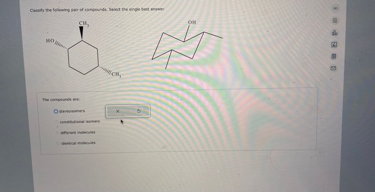 Classify the following pair of compounds. Select the single best answer.
HO
||||...
CH3
The compounds are:
stereoisomers
constitutional isomers
O different molecules
identical molecules
||||| CH3
X
S
OH
00
olo
Ar