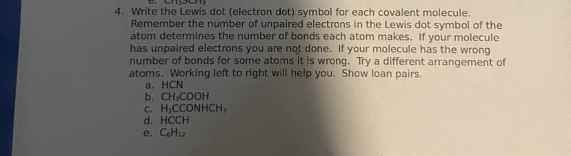 4. Write the Lewis dot (electron dot) symbol for each covalent molecule.
Remember the number of unpaired electrons in the Lewis dot symbol of the
atom determines the number of bonds each atom makes. If your molecule
has unpaired electrons you are not done. If your molecule has the wrong
number of bonds for some atoms it is wrong. Try a different arrangement of
atoms. Working left to right will help you. Show loan pairs.
a. HCN
b. CH3COOH
c. H₂CCONHCH3
d. HCCH
e. C6H12