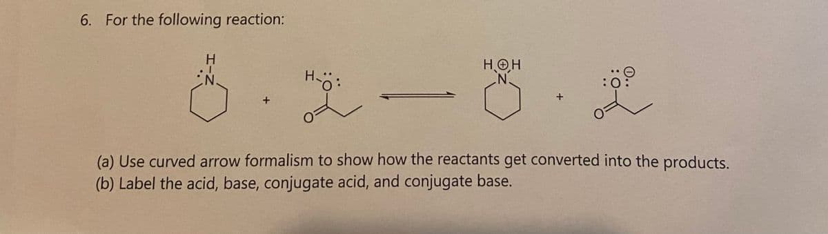 6. For the following reaction:
Z-H
+
H-O
HOH
N.
+
:0
(a) Use curved arrow formalism to show how the reactants get converted into the products.
(b) Label the acid, base, conjugate acid, and conjugate base.