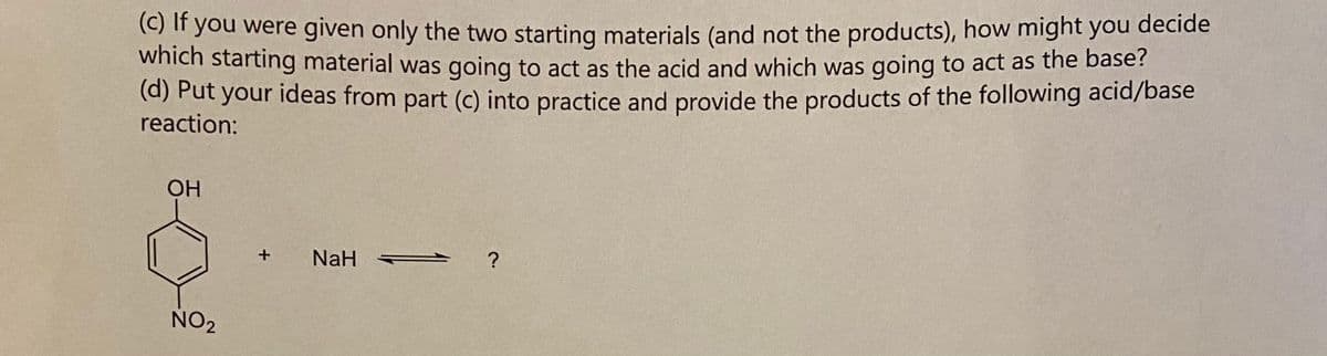 (c) If you were given only the two starting materials (and not the products), how might you decide
which starting material was going to act as the acid and which was going to act as the base?
(d) Put your ideas from part (c) into practice and provide the products of the following acid/base
reaction:
OH
NO2
+
NaH
?