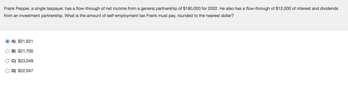 Frank Pepper, a single taxpayer, has a flow-through of net income from a general partnership of $180,000 for 2022. He also has a flow-through of $12,000 of interest and dividends
from an investment partnership. What is the amount of self-employment tax Frank must pay, rounded to the nearest dollar?
A) $21,621
B) $21,700
C) $23,049
D) $22,047
