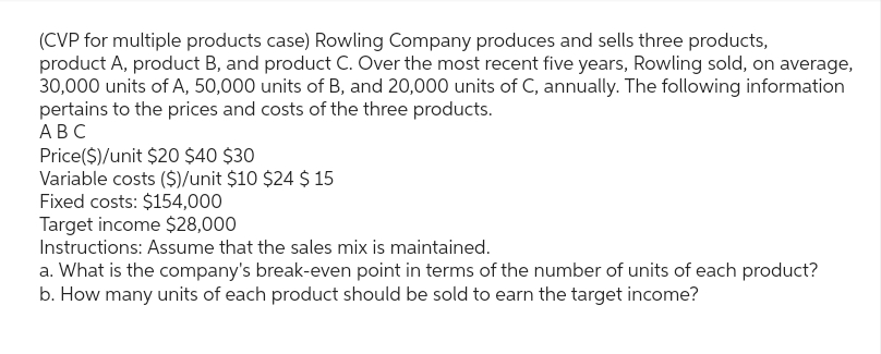 (CVP for multiple products case) Rowling Company produces and sells three products,
product A, product B, and product C. Over the most recent five years, Rowling sold, on average,
30,000 units of A, 50,000 units of B, and 20,000 units of C, annually. The following information
pertains to the prices and costs of the three products.
ABC
Price($)/unit $20 $40 $30
Variable costs ($)/unit $10 $24 $ 15
Fixed costs: $154,000
Target income $28,000
Instructions: Assume that the sales mix is maintained.
a. What is the company's break-even point in terms of the number of units of each product?
b. How many units of each product should be sold to earn the target income?