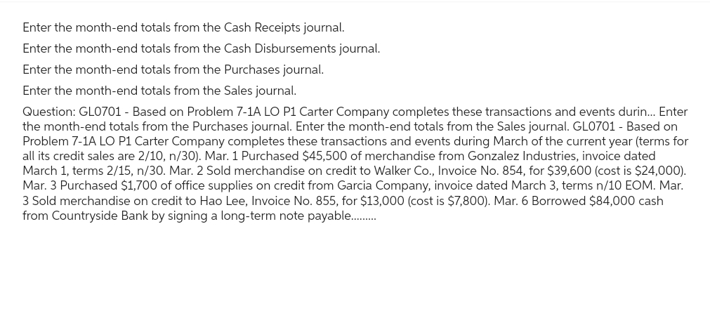Enter the month-end totals from the Cash Receipts journal.
Enter the month-end totals from the Cash Disbursements journal.
Enter the month-end totals from the Purchases journal.
Enter the month-end totals from the Sales journal.
Question: GL0701 - Based on Problem 7-1A LO P1 Carter Company completes these transactions and events durin... Enter
the month-end totals from the Purchases journal. Enter the month-end totals from the Sales journal. GL0701 - Based on
Problem 7-1A LO P1 Carter Company completes these transactions and events during March of the current year (terms for
all its credit sales are 2/10, n/30). Mar. 1 Purchased $45,500 of merchandise from Gonzalez Industries, invoice dated
March 1, terms 2/15, n/30. Mar. 2 Sold merchandise on credit to Walker Co., Invoice No. 854, for $39,600 (cost is $24,000).
Mar. 3 Purchased $1,700 of office supplies on credit from Garcia Company, invoice dated March 3, terms n/10 EOM. Mar.
3 Sold merchandise on credit to Hao Lee, Invoice No. 855, for $13,000 (cost is $7,800). Mar. 6 Borrowed $84,000 cash
from Countryside Bank by signing a long-term note payable..........