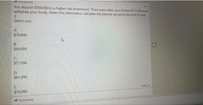 Forwarded
You deposit $500,000 in a higher risk investment. Three years later, you receive $711,900 and
withdraw your funds. Given this information calculate the interest earned at the end of year
3.
Select one:
A.
$78,806
B.
$80,806
C.
$77,096
D.
$81,096
E.
$79,096
Forwarded
3:43 pm.