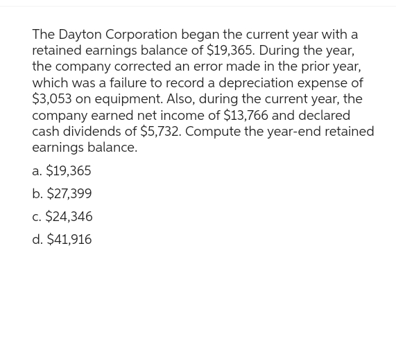 The Dayton Corporation began the current year with a
retained earnings balance of $19,365. During the year,
the company corrected an error made in the prior year,
which was a failure to record a depreciation expense of
$3,053 on equipment. Also, during the current year, the
company earned net income of $13,766 and declared
cash dividends of $5,732. Compute the year-end retained
earnings balance.
a. $19,365
b. $27,399
c. $24,346
d. $41,916