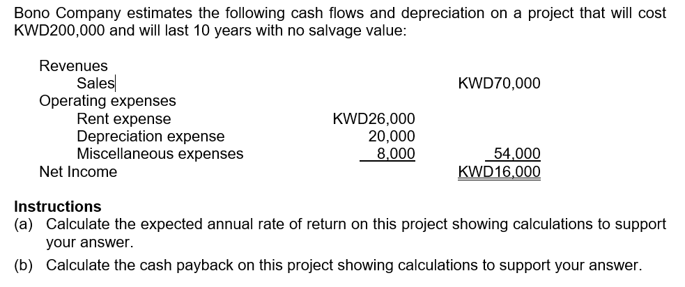 Bono Company estimates the following cash flows and depreciation on a project that will cost
KWD200,000 and will last 10 years with no salvage value:
Revenues
Sales
Operating expenses
Rent expense
Depreciation expense
Miscellaneous expenses
Net Income
KWD26,000
20,000
8,000
KWD70,000
54,000
KWD16,000
Instructions
(a) Calculate the expected annual rate of return on this project showing calculations to support
your answer.
(b) Calculate the cash payback on this project showing calculations to support your answer.