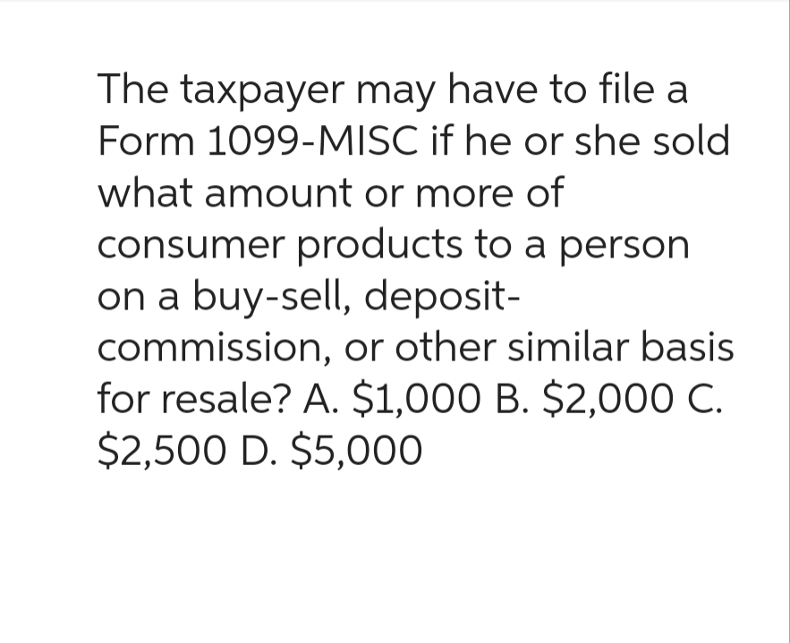 The taxpayer may have to file a
Form 1099-MISC if he or she sold
what amount or more of
consumer products to a person
on a buy-sell, deposit-
commission, or other similar basis
for resale? A. $1,000 B. $2,000 C.
$2,500 D. $5,000