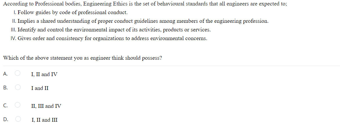According to Professional bodies, Engineering Ethics is the set of behavioural standards that all engineers are expected to;
I. Follow guides by code of professional conduct.
II. Implies a shared understanding of proper conduct guidelines among members of the engineering profession.
III. Identify and control the environmental impact of its activities, products or services.
IV. Gives order and consistency for organizations to address environmental concerns.
Which of the above statement you as engineer think should possess?
A.
I, II and IV
В.
I and II
C.
II, III and IV
I, II and III
D.
