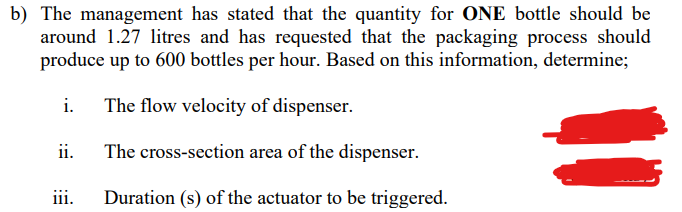 b) The management has stated that the quantity for ONE bottle should be
around 1.27 litres and has requested that the packaging process should
produce up to 600 bottles per hour. Based on this information, determine;
i.
The flow velocity of dispenser.
ii.
The cross-section area of the dispenser.
iii.
Duration (s) of the actuator to be triggered.
