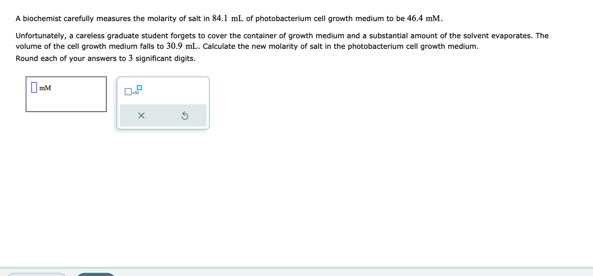 A biochemist carefully measures the molarity of salt in 84.1 mL of photobacterium cell growth medium to be 46.4 mM.
Unfortunately, a careless graduate student forgets to cover the container of growth medium and a substantial amount of the solvent evaporates. The
volume of the cell growth medium falls to 30.9 mL. Calculate the new molarity of salt in the photobacterium cell growth medium.
Round each of your answers to 3 significant digits.
mM
x10
X
Ś