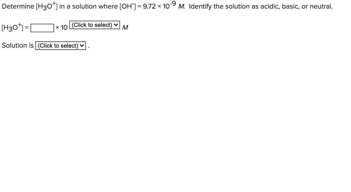 Determine [H30"] in a solution where [OH)= 9.72 × 109 M. Identify the solution as acidic, basic, or neutral.
(H30*) =
x 10 Click to select) v
M
Solution is (Click to select) v
