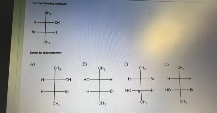 For the following molecula:
CH₂
Н
Br
A)
Н
CH3
Select its diastereomer:
Н
-OH
-H
CH3
CH3
B)
-OH HO
-Br
Н
CH3
CH₂
-H
-Br
C)
Н.
но-
CH3
CH3
-Br
-H
D)
H
НО
CH₂
-Н
-Br