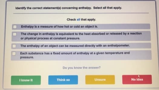 Identify the correct statement(s) concerning enthalpy. Select all that apply.
Check all that apply.
Enthalpy is a measure of how hot or cold an object is.
The change in enthalpy is equivalent to the heat absorbed or released by a reaction
or physical process at constant pressure.
The enthalpy of an object can be measured directly with an enthalpometer.
Each substance has a fixed amount of enthalpy at a given temperature and
pressure.
I know it
Do you know the answer?
Think so
Unsure
No Idea