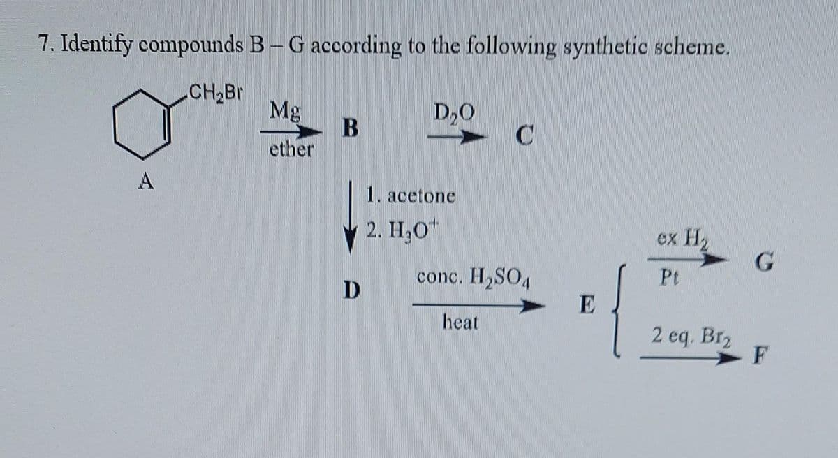 7. Identify compounds B-G according to the following synthetic scheme.
A
CH₂Br
Mg
ether
B
D
D₂O
1. acetone
2. H₂0
C
conc. H₂SO4
heat
E
ex H₂
Pt
2 eq. Br2₂
G
F