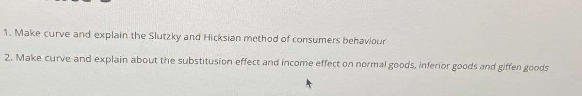 1. Make curve and explain the Slutzky and Hicksian method of consumers behaviour
2. Make curve and explain about the substitusion effect and income effect on normal goods, inferior goods and giffen goods