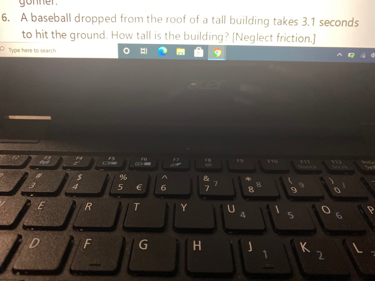 6. A baseball dropped from the roof of a tall building takes 3.1 seconds
to hit the ground. How tall is the building? [Neglect friction.]
O Type here to search
-er
F3
Coca
F4
F5
F6
F7
F8
F9
F10
F12
Sa Lk
F11
PriSc
NumLk
&
7
7
8.
8.
4
€
E
T.
4.
F
K
2
vの
つ
エ

