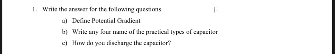 1. Write the answer for the following questions.
a) Define Potential Gradient
b) Write any four name of the practical types of capacitor
c) How do you discharge the capacitor?
