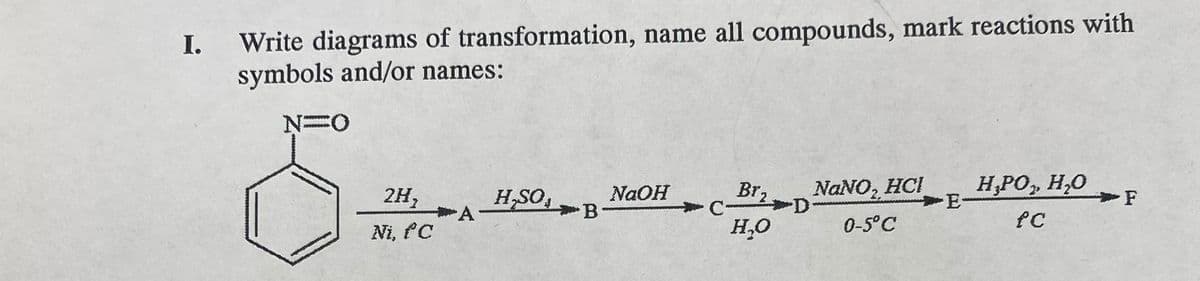 I.
Write diagrams of transformation, name all compounds, mark reactions with
symbols and/or names:
N=0
2H,
Ni, fC
H,SO
NaOH
Br,
NaNO₂ HCI
A
B
C
D
E-
H₂O
0-5°C
H₁PO,, H₂O
fC
F